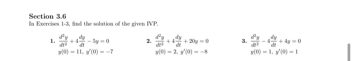 Section 3.6
In Exercises 1-3, find the solution of the given IVP.
d²y
dy
1.
5y = 0
2.
dt2
dt
y(0)
11, y'(0) = -7
+4
d²y dy
+4 + 20y = 0
dt2 dt
y(0) = 2, y'(0) = -8
3.
d²y
dy
4 +45
+4y= 0
dt2 dt
y(0) = 1, y'(0) = 1