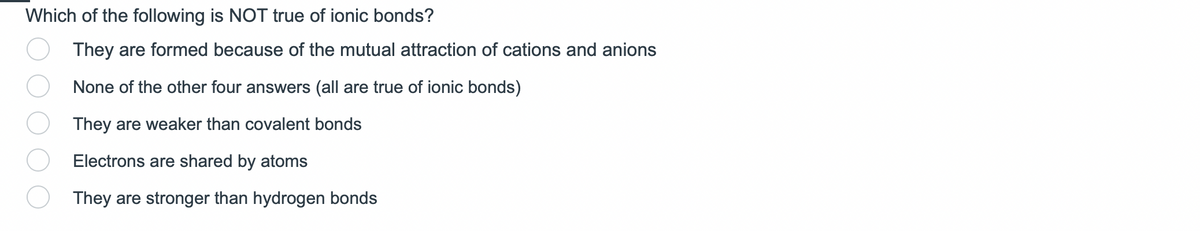 Which of the following is NOT true of ionic bonds?
They are formed because of the mutual attraction of cations and anions
None of the other four answers (all are true of ionic bonds)
They are weaker than covalent bonds
Electrons are shared by atoms
They are stronger than hydrogen bonds