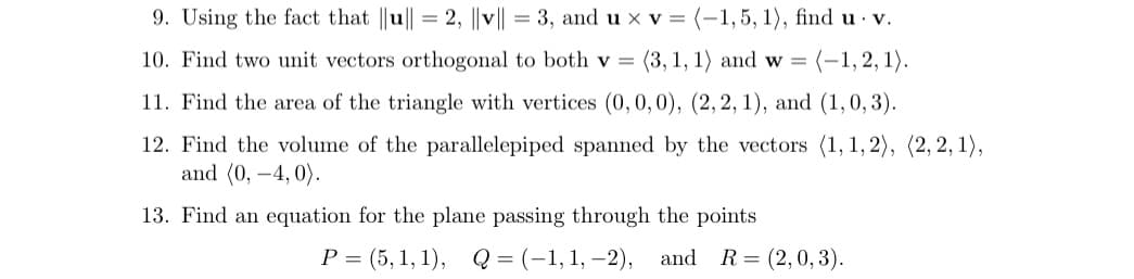 9. Using the fact that ||u|| = 2, ||v|| = 3, and u x v = (-1,5, 1), find u v.
10. Find two unit vectors orthogonal to both v =
(3, 1, 1) and w =
(-1,2, 1).
11. Find the area of the triangle with vertices (0,0,0), (2, 2, 1), and (1,0, 3).
12. Find the volume of the parallelepiped spanned by the vectors (1, 1, 2), (2, 2, 1),
and (0, –4, 0).
13. Find an equation for the plane passing through the points
Р3 (5, 1, 1), Q3(-1,1, -2), and
R= (2,0, 3).
