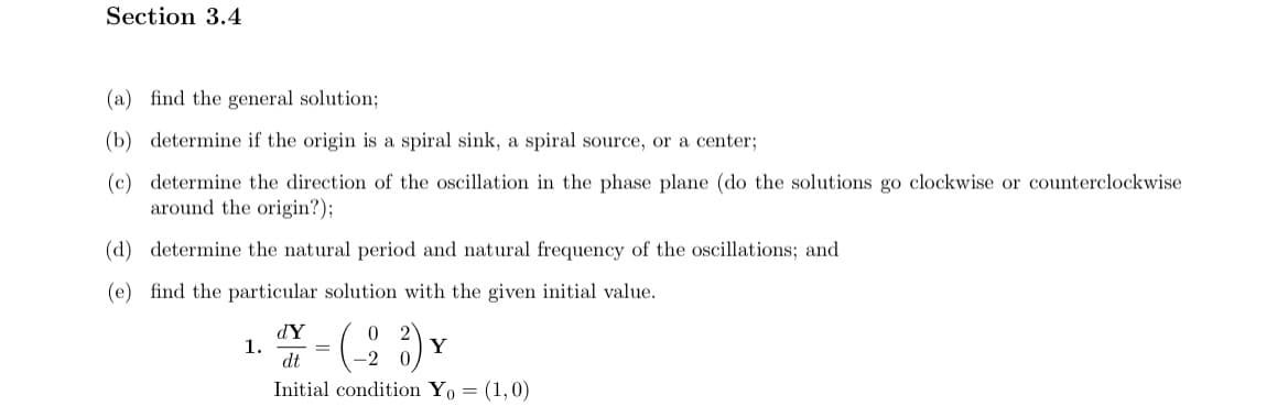 Section 3.4
(a) find the general solution;
(b) determine if the origin is a spiral sink, a spiral source, or a center;
(c) determine the direction of the oscillation in the phase plane (do the solutions go clockwise or counterclockwise
around the origin?);
(d) determine the natural period and natural frequency of the oscillations; and
(e) find the particular solution with the given initial value.
dY
1.
(-23)
Y
dt
Initial condition Yo= (1,0)