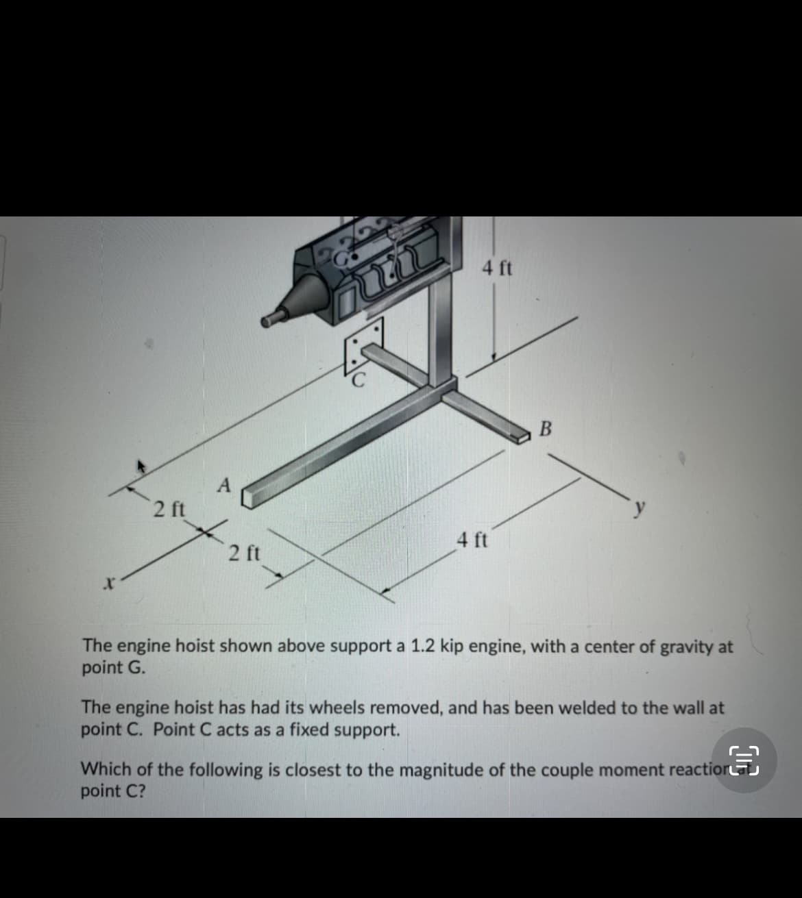 4 ft
y
2 ft
4 ft
2 ft
The engine hoist shown above support a 1.2 kip engine, with a center of gravity at
point G.
The engine hoist has had its wheels removed, and has been welded to the wall at
point C. Point C acts as a fixed support.
Which of the following is closest to the magnitude of the couple moment reactior
point C?
