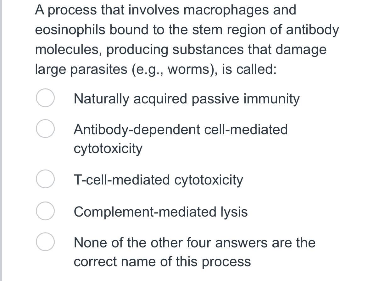 A process that involves macrophages and
eosinophils bound to the stem region of antibody
molecules, producing substances that damage
large parasites (e.g., worms), is called:
Naturally acquired passive immunity
Antibody-dependent cell-mediated
cytotoxicity
T-cell-mediated cytotoxicity
Complement-mediated lysis
None of the other four answers are the
correct name of this process