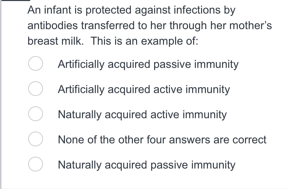 An infant is protected against infections by
antibodies transferred to her through her mother's
breast milk. This is an example of:
Artificially acquired passive immunity
Artificially acquired active immunity
Naturally acquired active immunity
None of the other four answers are correct
Naturally acquired passive immunity