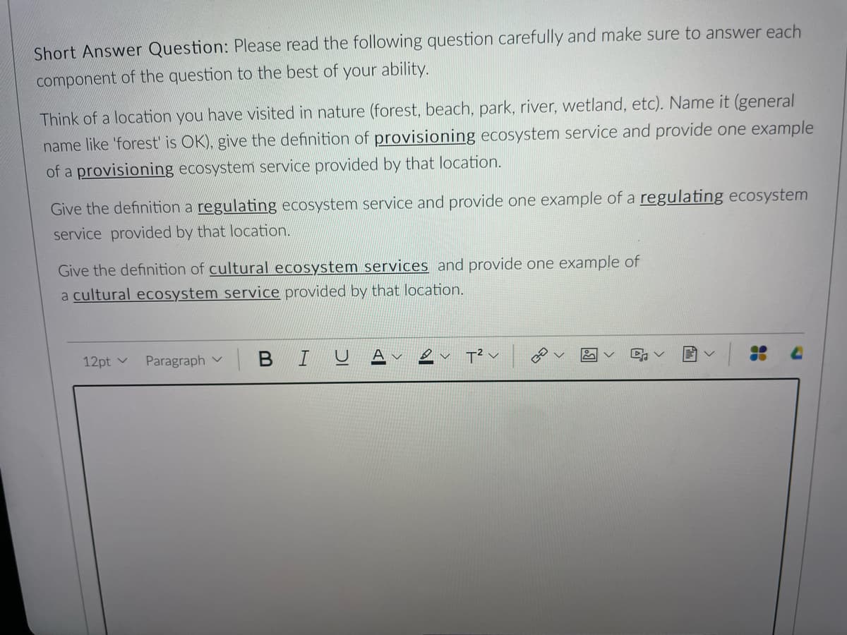 Short Answer Question: Please read the following question carefully and make sure to answer each
component of the question to the best of your ability.
Think of a location you have visited in nature (forest, beach, park, river, wetland, etc). Name it (general
name like 'forest' is OK), give the definition of provisioning ecosystem service and provide one example
of a provisioning ecosystem service provided by that location.
Give the definition a regulating ecosystem service and provide one example of a regulating ecosystem
service provided by that location.
Give the definition of cultural ecosystem services and provide one example of
a cultural ecosystem service provided by that location.
12pt v
Paragraph
B IU
Al
T² V
v
✿
4