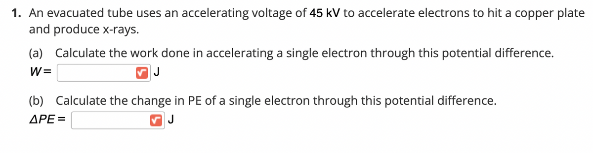 1. An evacuated tube uses an accelerating voltage of 45 kV to accelerate electrons to hit a copper plate
and produce x-rays.
(a) Calculate the work done in accelerating a single electron through this potential difference.
W =
J
(b) Calculate the change in PE of a single electron through this potential difference.
ΔΡΕ
J
