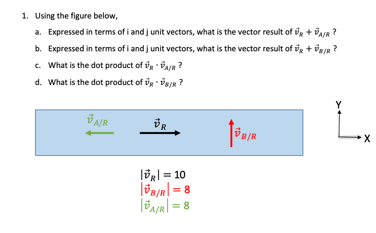 1. Using the figure below,
a. Expressed in terms of i and j unit vectors, what is the vector result of VR + VA/R ?
b. Expressed in terms of i and j unit vectors, what is the vector result of VR + VB/R
c. What is the dot product of VR VA/R ?
•
d. What is the dot product of VR VB/R?
?
VA/R
VR
X
VB/R
|VR |= 10
|VB/R| = 8
| VA/R |= 8