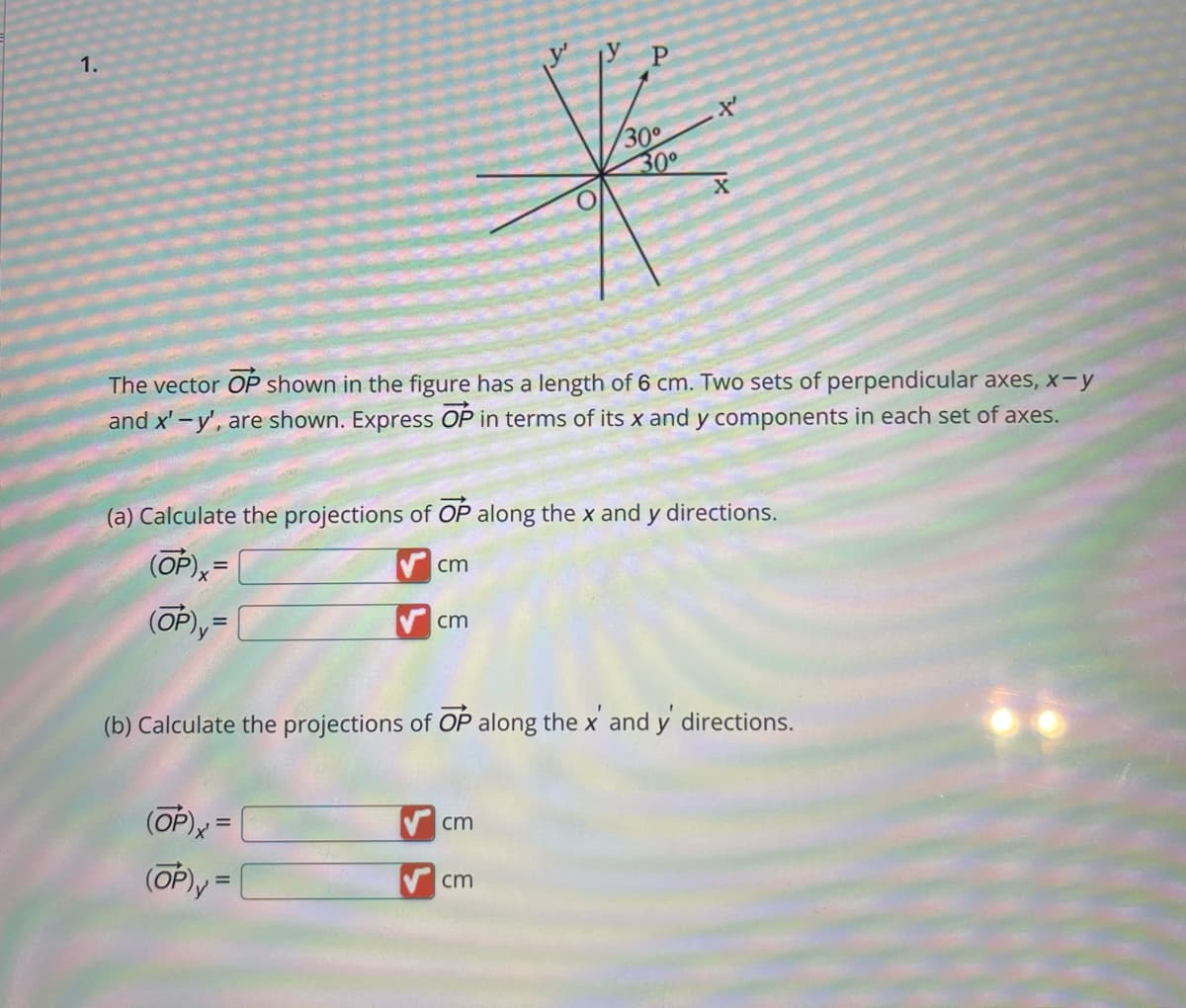 1.
The vector OP shown in the figure has a length of 6 cm. Two sets of perpendicular axes, x-y
and x'-y', are shown. Express OP in terms of its x and y components in each set of axes.
(a) Calculate the projections of OP along the x and y directions.
(OP),=
(OP),=
cm
(OP)x=
(OP), =
cm
30°
30°
t
(b) Calculate the projections of OP along the x' and y' directions.
cm
cm