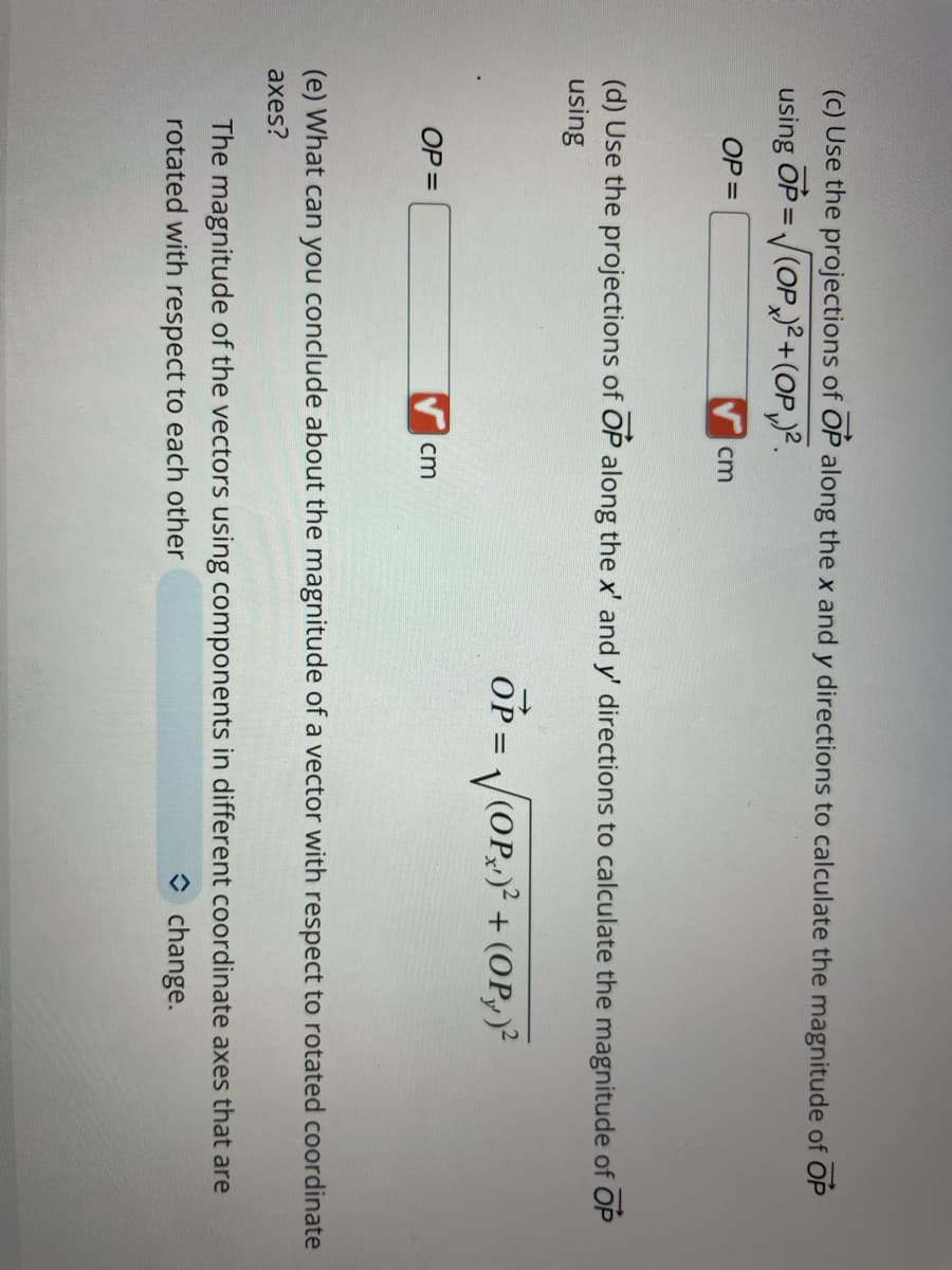 (c) Use the projections of OP along the x and y directions to calculate the magnitude of OP
using OP=√(OP)²+(OP₁) ².
OP =
cm
(d) Use the projections of OP along the x' and y' directions to calculate the magnitude of OP
using
OP = √√(OP)² + (OP)²
OP =
cm
(e) What can you conclude about the magnitude of a vector with respect to rotated coordinate
axes?
The magnitude of the vectors using components in different coordinate axes that are
rotated with respect to each other
◆ change.