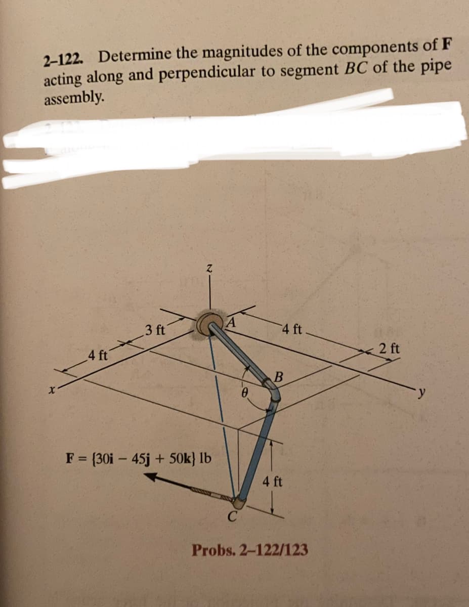 2-122. Determine the magnitudes of the components of F
acting along and perpendicular to segment BC of the pipe
assembly.
X
4 ft
3 ft
Z
F = (30i - 45j + 50k} lb
4 ft
B
4 ft
Probs. 2-122/123
2 ft