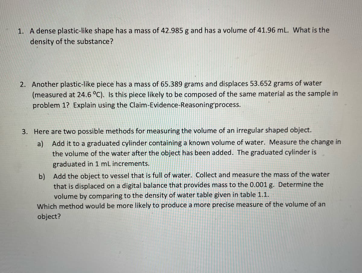 1. A dense plastic-like shape has a mass of 42.985 g and has a volume of 41.96 mL. What is the
density of the substance?
2. Another plastic-like piece has a mass of 65.389 grams and displaces 53.652 grams of water
(measured at 24.6 °C). Is this piece likely to be composed of the same material as the sample in
problem 1? Explain using the Claim-Evidence-Reasoning process.
3. Here are two possible methods for measuring the volume of an irregular shaped object.
a)
Add it to a graduated cylinder containing a known volume of water. Measure the change in
the volume of the water after the object has been added. The graduated cylinder is
graduated in 1 mL increments.
b) Add the object to vessel that is full of water. Collect and measure the mass of the water
that is displaced on a digital balance that provides mass to the 0.001 g. Determine the
volume by comparing to the density of water table given in table 1.1.
Which method would be more likely to produce a more precise measure of the volume of an
object?