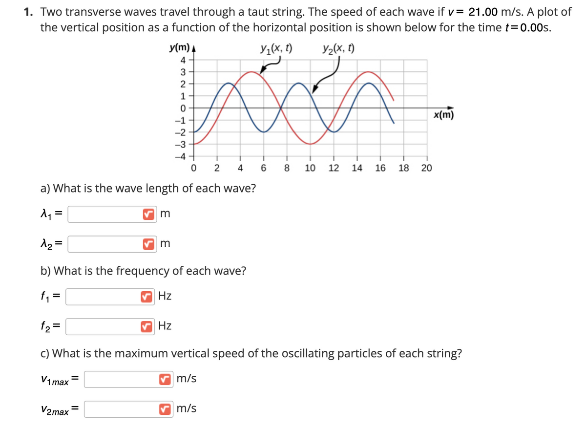 1. Two transverse waves travel through a taut string. The speed of each wave if v= 21.00 m/s. A plot of
the vertical position as a function of the horizontal position is shown below for the time t=0.00s.
y(m) A
Y1(x, t)
Y2(x, t)
4
3
1
x(m)
-1
-2
-3
-4 +
4
6.
10
12
14
16
18 20
a) What is the wave length of each wave?
m
12 =
b) What is the frequency of each wave?
f =
Hz
f2 =
Hz
c) What is the maximum vertical speed of the oscillating particles of each string?
V1 max-
m/s
V2max
m/s
