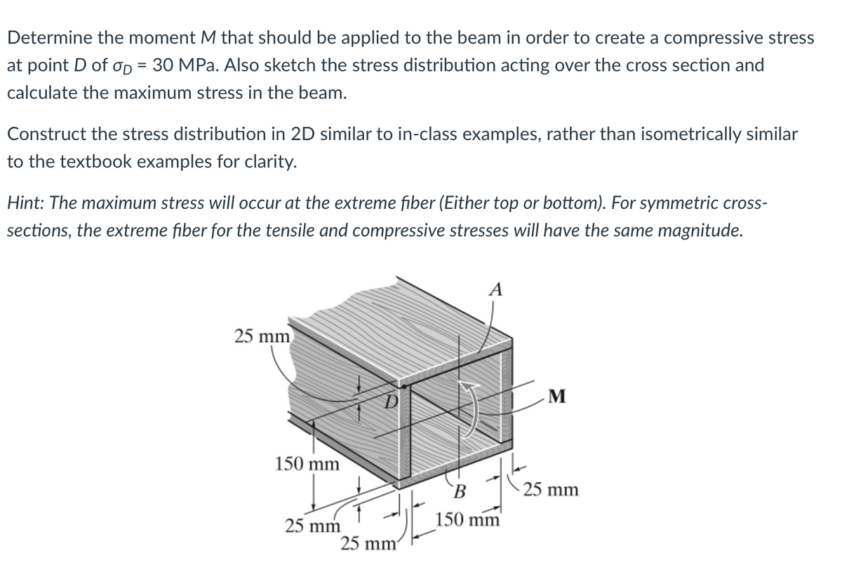 Determine the moment M that should be applied to the beam in order to create a compressive stress
at point D of σD = 30 MPa. Also sketch the stress distribution acting over the cross section and
calculate the maximum stress in the beam.
Construct the stress distribution in 2D similar to in-class examples, rather than isometrically similar
to the textbook examples for clarity.
Hint: The maximum stress will occur at the extreme fiber (Either top or bottom). For symmetric cross-
sections, the extreme fiber for the tensile and compressive stresses will have the same magnitude.
A
25 mm
M
D
150 mm
25 mm
25 mm
B
150 mm
25 mm