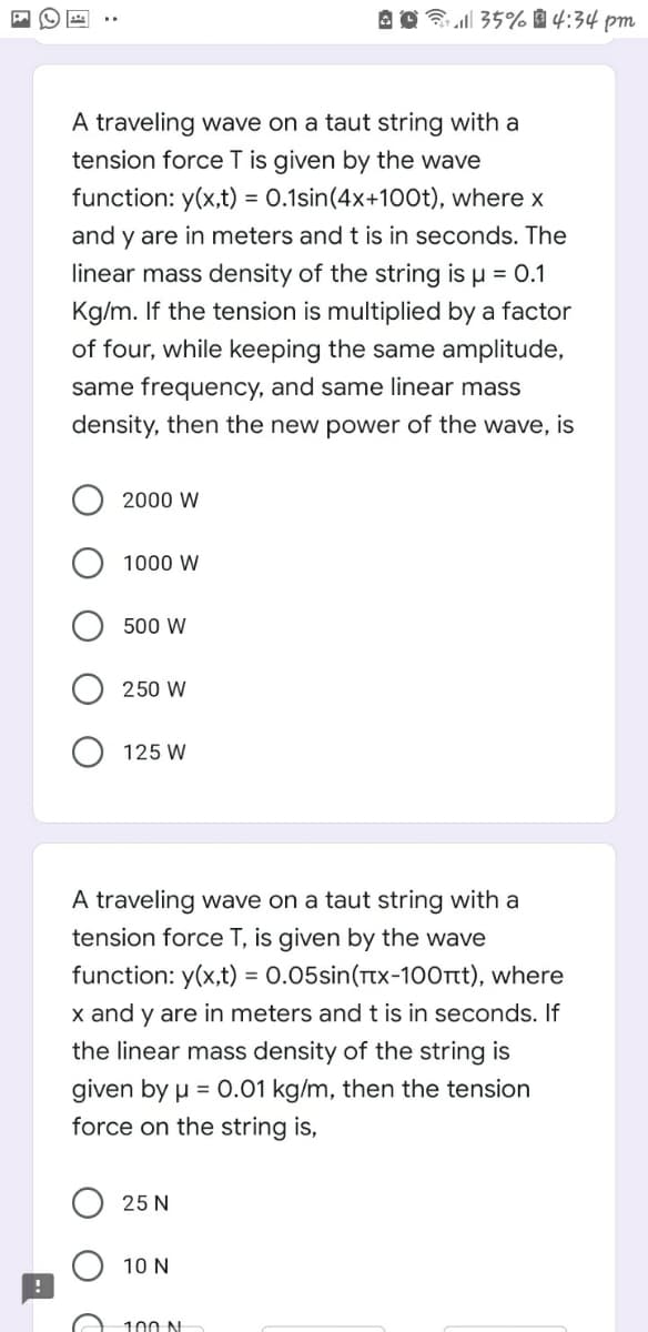 3 ll 35% 4:34 pm
A traveling wave on a taut string with a
tension force T is given by the wave
function: y(x,t) = 0.1sin(4x+100t), where x
and y are in meters and t is in seconds. The
linear mass density of the string is µ = 0.1
Kg/m. If the tension is multiplied by a factor
of four, while keeping the same amplitude,
same frequency, and same linear mass
density, then the new power of the wave, is
2000 W
1000 W
500 W
250 W
125 W
A traveling wave on a taut string with a
tension force T, is given by the wave
function: y(x,t) = 0.05sin(Ttx-100rt), where
x and y are in meters and t is in seconds. If
the linear mass density of the string is
given by u = 0.01 kg/m, then the tension
force on the string is,
25 N
10 N
100 N
