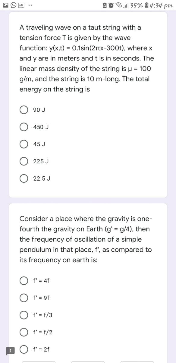 Bl 35% 1 4:34 pm
A traveling wave on a taut string with a
tension force T is given by the wave
function: y(x,t) = 0.1sin(2rtx-300t), where x
and y are in meters and t is in seconds. The
linear mass density of the string is u = 100
g/m, and the string is 10 m-long. The total
energy on the string is
90 J
450 J
45 J
225 J
22.5 J
Consider a place where the gravity is one-
fourth the gravity on Earth (g' = g/4), then
the frequency of oscillation of a simple
pendulum in that place, f', as compared to
its frequency on earth is:
O f' = 4f
O f' = 9f
f' = f/3
O f' = f/2
9O f' = 2f
