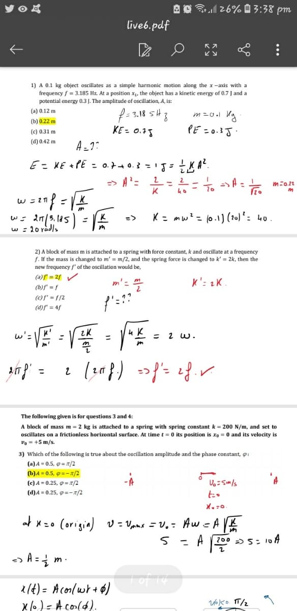 A O1 26% 0 3:38 pm
live6.pdf
ビy
1) A 0.1 kg object oscillates as a simple harmonic motion along the x -axis with a
frequency f = 3.185 Hz. At a position x,, the object has a kinetic energy of 0.7 J and a
potential energy 0.3 J. The amplitude of oscillation, A, is:
f- 3.18 sH 3
(a) 0.12 m
m=0.l Ka
(b) 0.22 m
KE= 0.78
PE =0.3J.
(c) 0.31 m
(d) 0.42 m
A -7:
E= XE +PE = o.7+ 0.3 =1J= KA".
=> A?=
2-2
K
m=0.22
K = mw? = (0.1)(20) * : 40.
=>
w : 20 radls
2) A block of mass m is attached to a spring with force constant, k and oscillate at a frequency
f. If the mass is changed to m' = m/2, and the spring force is changed to k' = 2k, then the
new frequency f' of the oscillation would be,
(a)f = 2f /
m'- m
K': 2K
(b)f = f
(c)f' = f/2
(d)f" = 4f
wiVE =
= 2 w.
in =
The following given is for questions 3 and 4:
A block of mass m = 2 kg is attached to a spring with spring constant k = 200 N/m, and set to
oscillates on a frictionless horizontal surface. At time t = 0 its position is xo = 0 and its velocity is
vo = +5 m/s.
3) Which of the following is true about the oscillation amplitude and the phase constant, 9:
(a) A = 0.5, 0 = /2
(b)A = 0.5, @ =- a/2
(c) A = 0.25, o = a/2
し。-Sm/s
(d)A = 0.25, 9=-x/2
to
(origin) v = Vanx = v,: Aw = A K
o =X
A
200 -) 5= 1
%3D
m .
1(4) = Aconlwr+6)
x o) = A col4).
