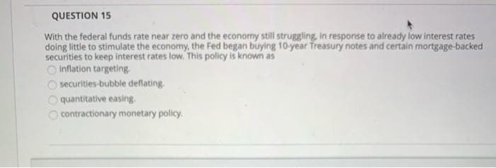 QUESTION 15
With the federal funds rate near zero and the economy still struggling, in response to already low interest rates
doing little to stimulate the economy, the Fed began buying 10-year Treasury notes and certain mortgage-backed
securities to keep interest rates low. This policy is known as
O inflation targeting.
10000
securities-bubble deflating.
quantitative easing.
contractionary monetary policy.