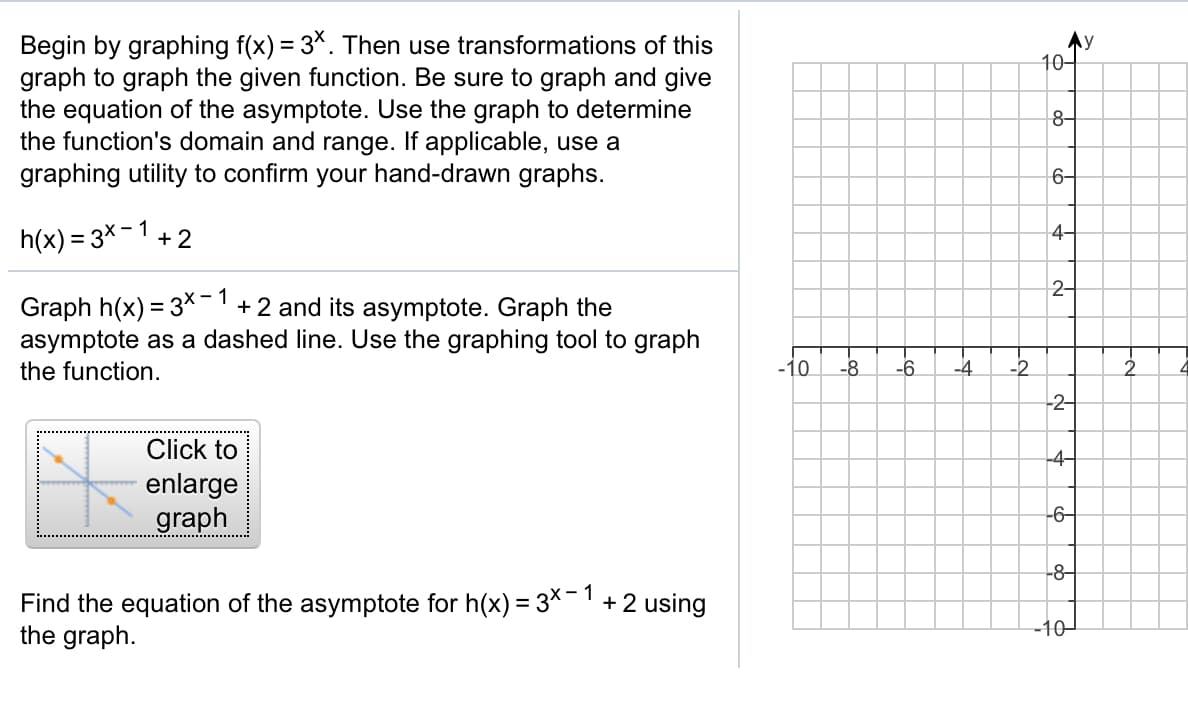 Begin by graphing f(x) = 3*. Then use transformations of this
graph to graph the given function. Be sure to graph and give
the equation of the asymptote. Use the graph to determine
the function's domain and range. If applicable, use a
graphing utility to confirm your hand-drawn graphs.
Ay
10-
8-
6-
h(x) = 3x-1 +2
4-
2-
Graph h(x) = 3X-
asymptote as a dashed line. Use the graphing tool to graph
1
+2 and its asymptote. Graph the
the function.
-10
-8
-6.
-4
-2
-2-
Click to
-4-
enlarge
graph
-6-
-8-
Find the equation of the asymptote for h(x) = 3X-'+2 using
the graph.
-10
