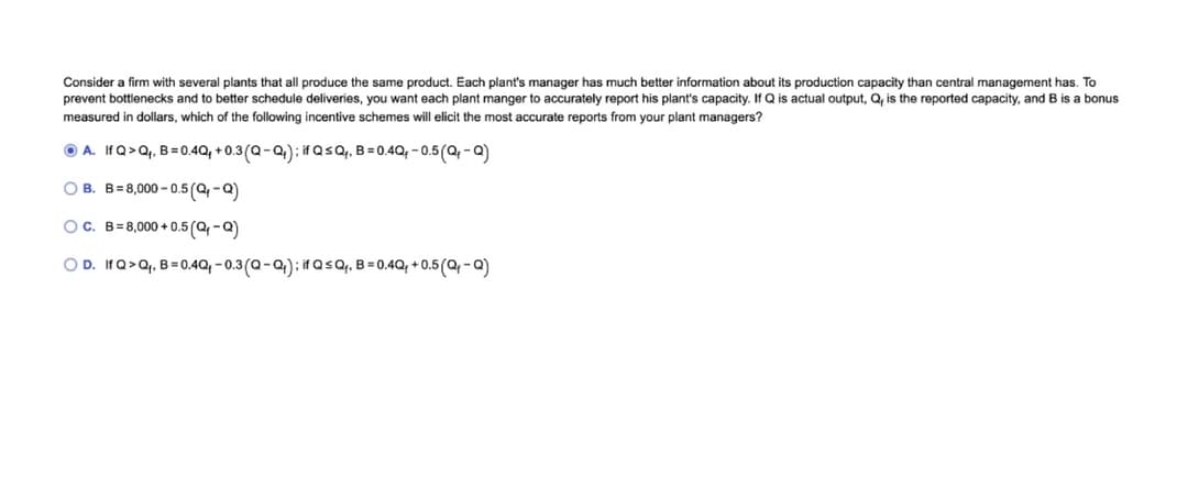 Consider a firm with several plants that all produce the same product. Each plant's manager has much better information about its production capacity than central management has. To
prevent bottlenecks and to better schedule deliveries, you want each plant manger to accurately report his plant's capacity. If Q is actual output, Q, is the reported capacity, and B is a bonus
measured in dollars, which of the following incentive schemes will elicit the most accurate reports from your plant managers?
O A. IfQ>Qq, B= 0.4Q, + 0.3(Q-Q): if Q sQ. B = 0.4Q; - 0.5(Q-a)
O B. B= 8,000 – 0.5(Q -Q)
OC. B= 8,000 + 0.5(Q-Q)
O D. If Q>Q, B = 0.4Q, - 0.3(Q-Q): if Q<Q,, B = 0.4Q, + 0.5(Q -Q)
