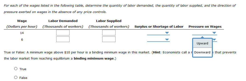 For each of the wages listed in the following table, determine the quantity of labor demanded, the quantity of labor supplied, and the direction of
pressure exerted on wages in the absence of any price controls.
Wage
Labor Demanded
Labor Supplied
(Dollars per hour)
(Thousands of workers)
(Thousands of workers)
Surplus or Shortage of Labor
Pressure on Wages
14
6
Upward
True or False: A minimum wage above $10 per hour is a binding minimum wage in this market. (Hint: Economists call a r Downward
that prevents
the labor market from reaching equilibrium a binding minimum wage.)
O True
O False
