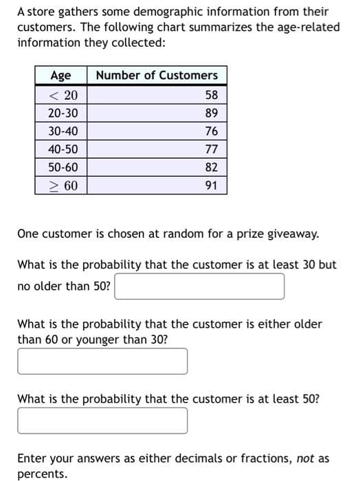 A store gathers some demographic information from their
customers. The following chart summarizes the age-related
information they collected:
Age
Number of Customers
< 20
58
20-30
89
30-40
76
40-50
77
50-60
82
> 60
91
One customer is chosen at random for a prize giveaway.
What is the probability that the customer is at least 30 but
no older than 50?
What is the probability that the customer is either older
than 60 or younger than 30?
What is the probability that the customer is at least 50?
Enter your answers as either decimals or fractions, not as
percents.
