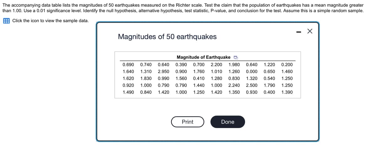 The accompanying data table lists the magnitudes of 50 earthquakes measured on the Richter scale. Test the claim that the population of earthquakes has a mean magnitude greater
than 1.00. Use a 0.01 significance level. Identify the null hypothesis, alternative hypothesis, test statistic, P-value, and conclusion for the test. Assume this is a simple random sample.
Click the icon to view the sample data.
Magnitudes of 50 earthquakes
Magnitude of Earthquake
0.200
0.690 0.740 0.640 0.390 0.700 2.200 1.980 0.640 1.220
1.640 1.310 2.950 0.900 1.760 1.010 1.260 0.000 0.650 1.460
1.620 1.830 0.990 1.560 0.410 1.280 0.830 1.320 0.540 1.250
0.920 1.000 0.790 0.790 1.440 1.000 2.240 2.500 1.790 1.250
1.490 0.840 1.420 1.000 1.250 1.420 1.350 0.930 0.400 1.390
Print
Done
-
X