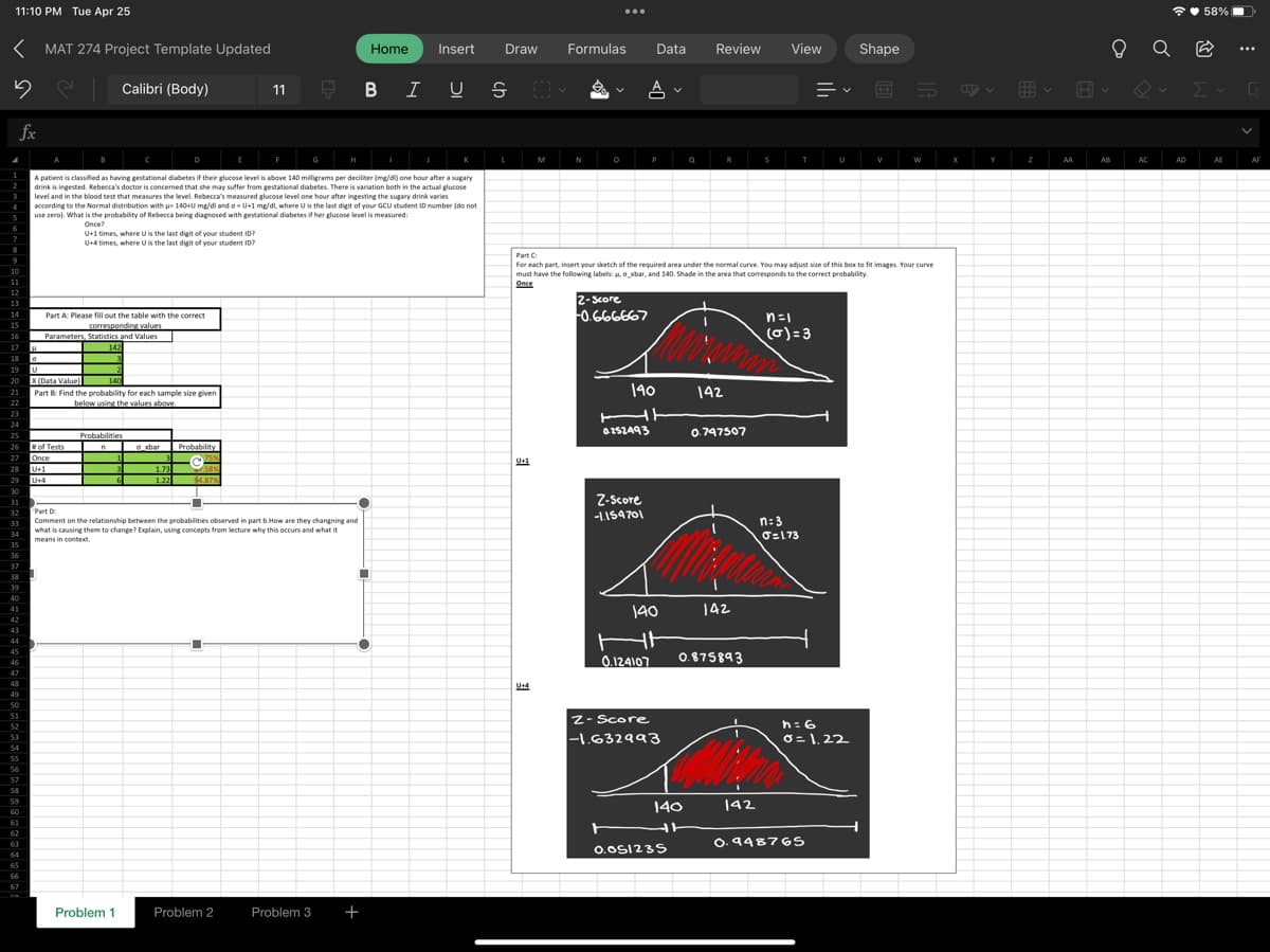 11:10 PM Tue Apr 25
<MAT 274 Project Template Updated
Calibri (Body)
5
fx
8
9
10
11
12
13
14
15
20
21
22
23
24
25
26
27
16
17
18
0
19 U
X
(Data Value)
140
Part 8: Find the probability for each sample size giver
below using the values above.
30
31
32
33
34
35
37
38
39
40
41
42
43
44
45
46
47
48
28 U+1
29
U+4
50
51
52
53
54
55
56
57
58
59
60
62
63
65
66
67
e
Part A: Please fill out the table with the correct
corresponding values
Parameters, Statistics and Values
142
of Tests
Once
A patient is classified as having gestational diabetes if their glucose level is above 140 milligrams per deciliter (mg/dl) one hour after a sugary
drink is ingested. Rebecca's doctor is concerned that she may suffer from gestational diabetes. There is variation both in the actual glucose
level and in the blood test that measures the level. Rebecca's measured glucose level one hour after ingesting the sugary drink varies
according to the Normal distribution with = 140+U mg/dl and o U+1 mg/dl, where U is the last digit of your GCU student ID number (do not
use zero). What is the probability of Rebecca being diagnosed with gestational diabetes if her glucose level is measured:
Once?
U+1 times, where U is the last digit of your student ID?
U+4 times, where U is the last digit of your student ID?
Probabilities
n
6
Problem 1
axbar
1.73
1.22
Probability
75%
$4.87%
11
Part D
Comment on the relationship between the probabilities observed in part b.How are they changning and
what is causing them to change? Explain, using concepts from lecture why this occurs and what it
means in context
■
Ę
Problem 2
BIUS
■
Home Insert Draw
O
Problem 3 +
L
U+4
Formulas Data
OM
M
N
A
2-score
-0.666667
P
Z-Score
-1.159701
140
HE
0252493
140
Z-Score
-1.632993
Q
140
HH
Review
0.051235
Part C
For each part, insert your sketch of the required area under the normal curve. You may adjust size of this box to fit images. Your curve
must have the following labels: u, o xbar, and 140. Shade in the area that corresponds to the correct probability.
Once
R
142
0.124107 0.875893
0.747507
142
S
142
View
T
n=1
(0)=3
n: 3
0=1.73
U
h = 6
0=1,22
0.948765
Shape
V
W
X
Y
Z
AA
Hv
AB
AC
58%
Q (2
Σ
AD
AE
4
AF
