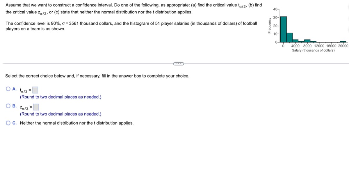 Assume that we want to construct a confidence interval. Do one of the following, as appropriate: (a) find the critical value tx/2, (b) find
the critical value Zα/2, or (c) state that neither the normal distribution nor the t distribution applies.
The confidence level is 90%, o =3561 thousand dollars, and the histogram of 51 player salaries (in thousands of dollars) of football
players on a team is as shown.
Select the correct choice below and, if necessary, fill in the answer box to complete your choice.
O A. ta/2=
O B.
(Round to two decimal places as needed.)
...
Zα/2
(Round to two decimal places as needed.)
OC. Neither the normal distribution nor the t distribution applies.
Frequency
40-
30-
20-
10-
0
4000 8000 12000 16000 20000
Salary (thousands of dollars)