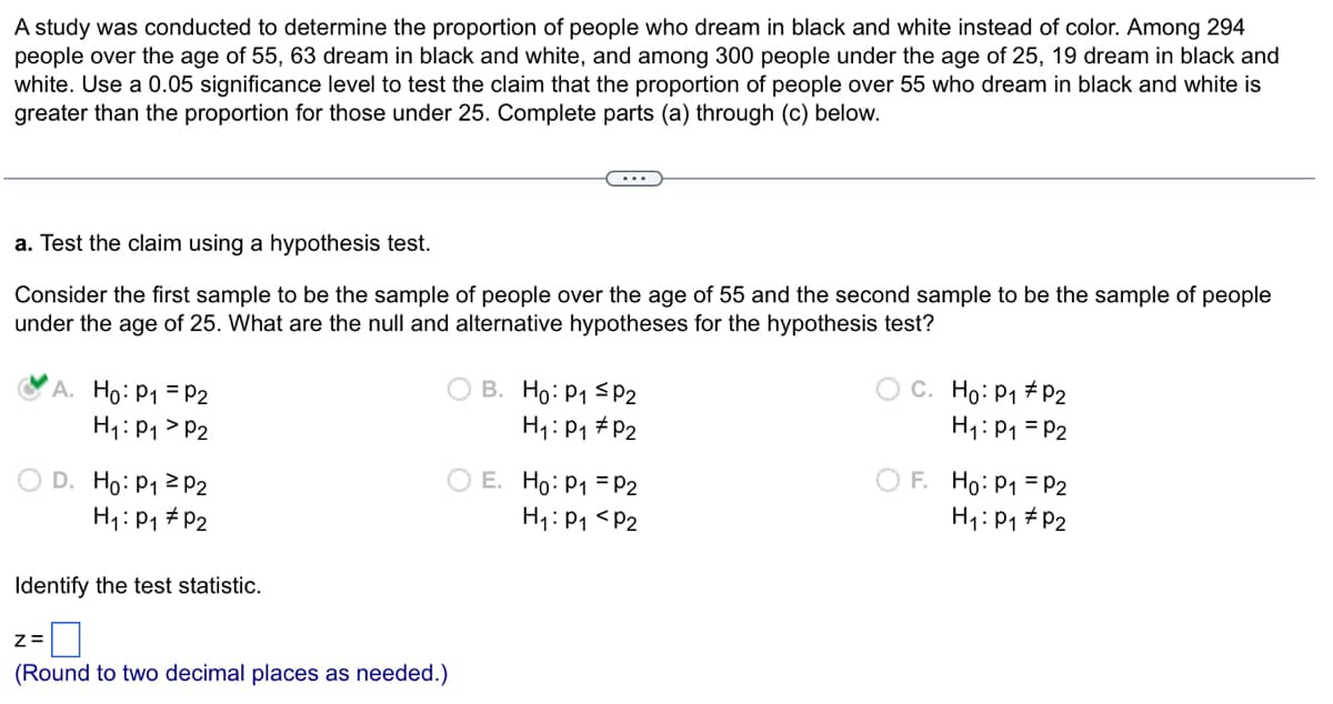 A study was conducted to determine the proportion of people who dream in black and white instead of color. Among 294
people over the age of 55, 63 dream in black and white, and among 300 people under the age of 25, 19 dream in black and
white. Use a 0.05 significance level to test the claim that the proportion of people over 55 who dream in black and white is
greater than the proportion for those under 25. Complete parts (a) through (c) below.
a. Test the claim using a hypothesis test.
Consider the first sample to be the sample of people over the age of 55 and the second sample to be the sample of people
under the age of 25. What are the null and alternative hypotheses for the hypothesis test?
A. Ho: P₁ = P2
H₁: P₁ P2
Z=
D. Ho: P₁
H₁: P₁
P2
P2
Identify the test statistic.
(Round to two decimal places as needed.)
B. Ho: P₁ P2
H₁: P₁ P2
E. Ho: P₁ = P2
H₁: P₁ P2
C. Ho: P₁ P2
H₁: P₁ = P2
F. Ho: P₁ = P2
H₁: P₁
P2