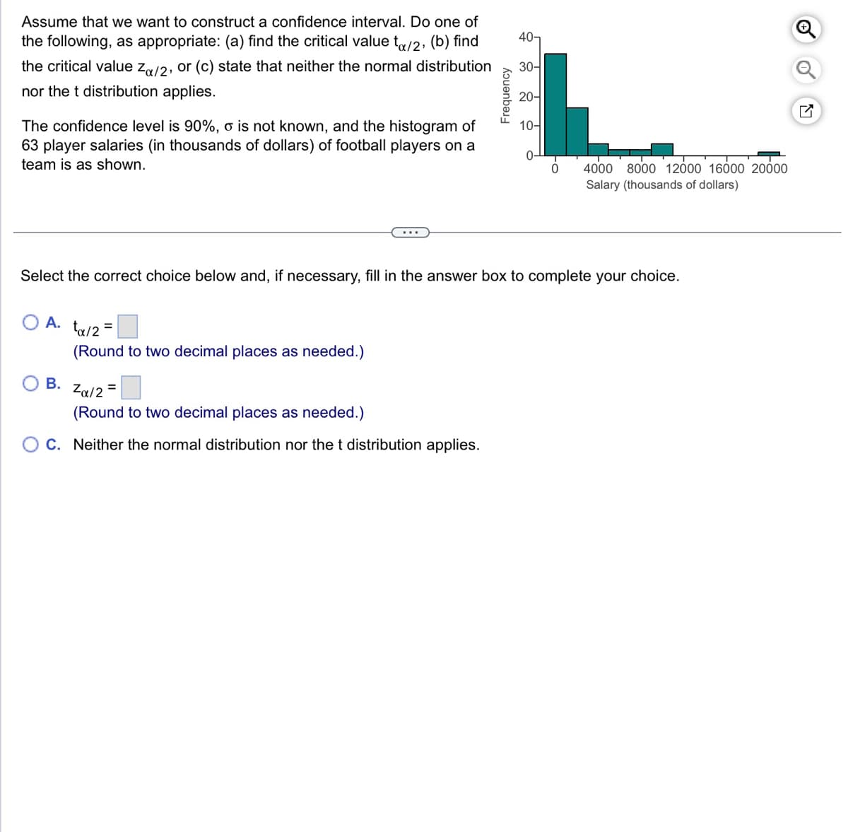 Assume that we want to construct a confidence interval. Do one of
the following, as appropriate: (a) find the critical value to/2, (b) find
the critical value Zx/2, or (c) state that neither the normal distribution
nor the t distribution applies.
The confidence level is 90%, o is not known, and the histogram of
63 player salaries (in thousands of dollars) of football players on a
team is as shown.
A.
B.
ta/2=
(Round to two decimal places as needed.)
Frequency
Zα/2
(Round to two decimal places as needed.)
C. Neither the normal distribution nor the t distribution applies.
40-
30-
20-
Select the correct choice below and, if necessary, fill in the answer box to complete your choice.
10-
0
4000 8000 12000 16000 20000
Salary (thousands of dollars)