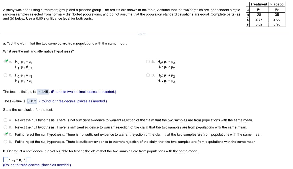 A study was done using a treatment group and a placebo group. The results are shown in the table. Assume that the two samples are independent simple
random samples selected from normally distributed populations, and do not assume that the population standard deviations are equal. Complete parts (a)
and (b) below. Use a 0.05 significance level for both parts.
a. Test the claim that the two samples are from populations with the same mean.
What are the null and alternative hypotheses?
A. Ho: H₁ H₂
H₁: H₁
H₂
OC. Ho: H₁
H2
H₁ H₁ H₂
The test statistic, t, is -1.45. (Round to two decimal places as needed.)
The P-value is 0.153. (Round to three decimal places as needed.)
State the conclusion for the test.
C
OB. Ho: H₁ <H₂
H₁: H₁ H₂
OD. Ho: H#H2
H₁: H₁ H₂
μ|
b. Construct a confidence interval suitable for testing the claim that the two samples are from populations with the same mean.
<H₁-H₂<
(Round to three decimal places as needed.)
In
X
S
Treatment Placebo
H₂
35
2.66
0.96
H1
28
2.37
0.62
O A. Reject the null hypothesis. There is not sufficient evidence to warrant rejection of the claim that the two samples are from populations with the same mean.
OB. Reject the null hypothesis. There is sufficient evidence to warrant rejection of the claim that the two samples are from populations with the same mean.
C. Fail to reject the null hypothesis. There is not sufficient evidence to warrant rejection of the claim that the two samples are from populations with the same mean.
O D. Fail to reject the null hypothesis. There is sufficient evidence to warrant rejection of the claim that the two samples are from populations with the same mean.