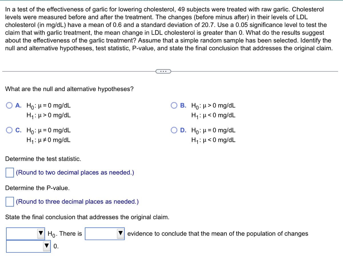 In a test of the effectiveness of garlic for lowering cholesterol, 49 subjects were treated with raw garlic. Cholesterol
levels were measured before and after the treatment. The changes (before minus after) in their levels of LDL
cholesterol (in mg/dL) have a mean of 0.6 and a standard deviation of 20.7. Use a 0.05 significance level to test the
claim that with garlic treatment, the mean change in LDL cholesterol is greater than 0. What do the results suggest
about the effectiveness of the garlic treatment? Assume that a simple random sample has been selected. Identify the
null and alternative hypotheses, test statistic, P-value, and state the final conclusion that addresses the original claim.
What are the null and alternative hypotheses?
A. Ho: μ = 0 mg/dL
H₁: μ> 0 mg/dL
C. Ho: μ = 0 mg/dL
H₁: μ#0 mg/dL
Determine the test statistic.
(Round to two decimal places as needed.)
Determine the P-value.
(Round to three decimal places as needed.)
State the final conclusion that addresses the original claim.
Ho. There is
▼0.
B. Ho: μ> 0 mg/dL
H₁: μ<0 mg/dL
D. Ho: μ = 0 mg/dL
H₁: μ<0 mg/dL
evidence to conclude that the mean of the population of changes