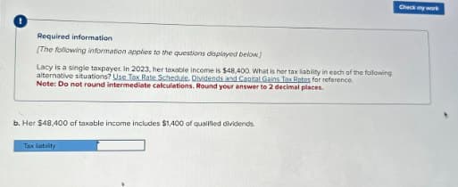 Required information
[The following information applies to the questions displayed below)
Lacy is a single taxpayer. In 2023, her taxable income is $48,400. What is her tax liability in each of the following
alternative situations? Use Tax Rate Schedule. Dividends and Capital Gains Tax Rates for reference.
Note: Do not round intermediate calculations. Round your answer to 2 decimal places.
b. Her $48,400 of taxable income includes $1,400 of qualified dividends.
Tax liability
Check my work