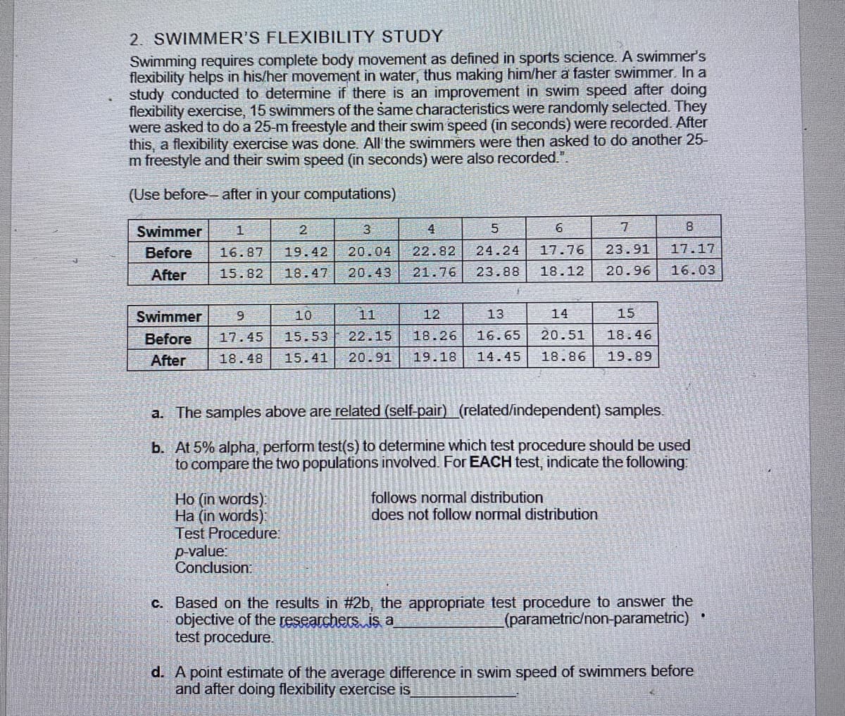 2. SWIMMER'S FLEXIBILITY STUDY
Swimming requires complete body movement as defined in sports science. A swimmer's
flexibility helps in his/her movement in water, thus making him/her a faster swimmer. In a
study conducted to determine if there is an improvement in swim speed after doing
flexibility exercise, 15 swimmers of the same characteristics were randomly selected. They
were asked to do a 25-m freestyle and their swim speed (in seconds) were recorded. After
this, a flexibility exercise was done. All'the swimmers were then asked to do another 25-
m freestyle and their swim speed (in seconds) were also recorded.".
(Use before after in your computations)
Swimmer
4
7
8
Before
16.87
19.42
20.04
22.82
24.24
17.76
23.91
17.17
After
15.82
18.47
20.43
21.76
23.88
18.12
20.96
16.03
Swimmer
10
11
12
13
14
15
Before
17.45
15.53
22.15
18.26
16.65
20.51
18.46
After
18.48
15.41
20.91
19.18
14.45
18.86
19.89
a. The samples above are related (self-pair) (related/independent) samples.
b. At 5% alpha, perform test(s) to determine which test procedure should be used
to compare the two populations involved. For EACH test, indicate the following:
Ho (in words):
Ha (in words):
Test Procedure:
follows normal distribution
does not follow normal distribution
p-value:
Conclusion:
c. Based on the results in #2b, the appropriate test procedure to answer the
objective of the researchers is a
test procedure.
(parametric/non-parametric)
d. A point estimate of the average difference in swim speed of swimmers before
and after doing flexibility exercise is
