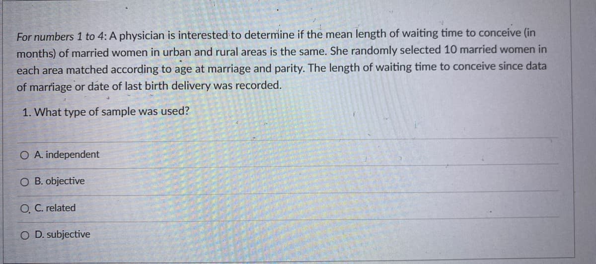 For numbers 1 to 4: A physician is interested to determine if the mean length of waiting time to conceive (in
months) of married women in urban and rural areas is the same. She randomly selected 10 married women in
each area matched according to age at marriage and parity. The length of waiting time to conceive since data
of marriage or date of last birth delivery was recorded.
1. What type of sample was used?
O A. independent
O B. objective
O C. related
O D. subjective
