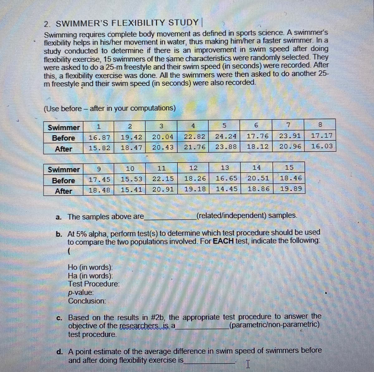 2. SWIMMER'S FLEXIBILITY STUDY
Swimming requires complete body movement as defined in sports science. A swimmer's
flexibility helps in his/her movement in water, thus making him/her a faster swimmer. In a
study conducted to determine if there is an improvement in swim speed after doing
flexibility exercise, 15 swimmers of the same characteristics were randomly selected. They
were asked to do a 25-m freestyle and their swim speed (in seconds) were recorded. After
this, a flexibility exercise was done. All the swimmers were then asked to do another 25-
m freestyle and their swim speed (in seconds) were also recorded.
(Use before - after in your computations)
Swimmer
2
4
6.
8.
Before
16.87
19.42
20.04
22.82
24.24
17.76
23.91
17.17
After
15.82
18.47
20.43
21.76
23.88
18.12
20.96
16.03
Swimmer
6.
10
11
12
13
14
15
Before
17.45
15.53
22.15
18.26
16.65
20.51
18.46
After
18.48
15.41
20.91
19.18
14.45
18.86
19.89
a. The samples above are
(related/independent) samples.
b. At 5% alpha, perform test(s) to determine which test procedure should be used
to compare the two populations involved. For EACH test, indicate the following:
Ho (in words):
Ha (in words):
Test Procedure:
p-value:
Conclusion:
C. Based on the results in #2b, the appropriate test procedure to answer the
objective of the researchers is a
test procedure.
(parametric/non-parametric)
d. A point estimate of the average difference in swim speed of swimmers before
and after doing flexibility exercise is
