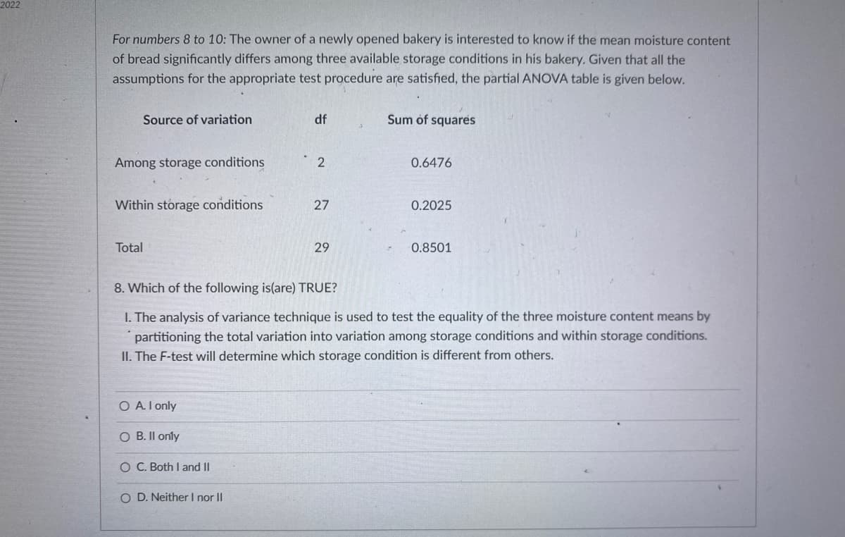 2022
For numbers 8 to 10: The owner of a newly opened bakery is interested to know if the mean moisture content
of bread significantly differs among three available storage conditions in his bakery. Given that all the
assumptions for the appropriate test procedure are satisfied, the partial ANOVA table is given below.
Source of variation
df
Sum of squares
Among storage conditions
2
0.6476
Within storage conditions
27
0.2025
Total
29
0.8501
8. Which of the following is(are) TRUE?
I. The analysis of variance technique is used to test the equality of the three moisture content means by
partitioning the total variation into variation among storage conditions and within storage conditions.
II. The F-test will determine which storage condition is different from others.
O A. I only
O B. Il only
Ó C. Both I and II
O D. Neither I nor II
