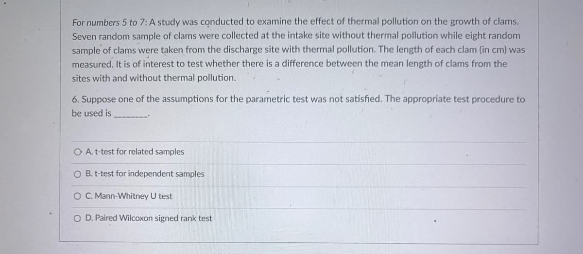 For numbers 5 to 7: A study was conducted to examine the effect of thermal pollution on the growth of clams.
Seven random sample of clams were collected at the intake site without thermal pollution while eight random
sample of clams were taken from the discharge site with thermal pollution. The length of each clam (in cm) was
measured. It is of interest to test whether there is a difference between the mean length of clams from the
sites with and without thermal pollution.
6. Suppose one of the assumptions for the parametric test was not satisfied. The appropriate test procedure to
be used is
O A. t-test for related samples
O B. t-test for independent samples
O C. Mann-Whitney U test
O D. Paired Wilcoxon signed rank test
