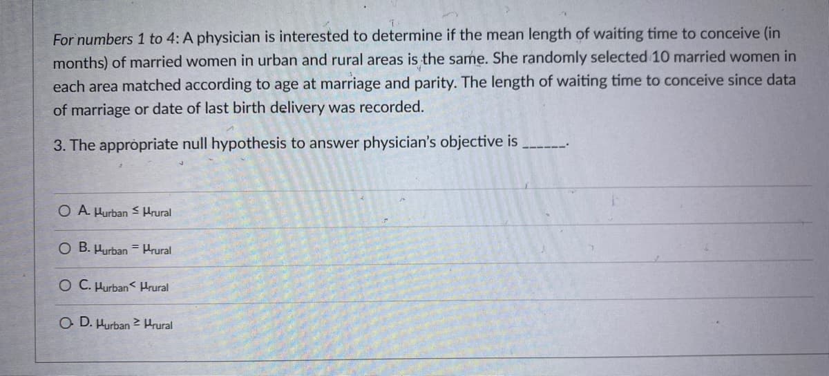 For numbers 1 to 4: A physician is interested to determine if the mean length of waiting time to conceive (in
months) of married women in urban and rural areas is the same. She randomly selected 10 married women in
each area matched according to age at marriage and parity. The length of waiting time to conceive since data
of marriage or date of last birth delivery was recorded.
3. The appròpriate null hypothesis to answer physician's objective is
O A. Hurban < Hrural
O B. Hurban = Hrural
O C. Hurban< Hrural
O D. Hurban > Hrural
