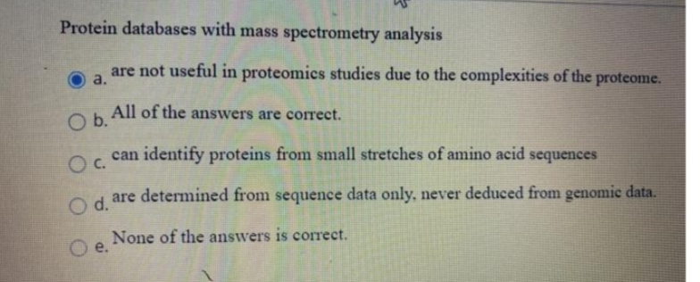 Protein databases with mass spectrometry analysis
are not useful in proteomics studies due to the complexities of the proteome.
a.
All of the answers are correct.
b.
Oc.
O
can identify proteins from small stretches of amino acid sequences
are determined from sequence data only, never deduced from genomic data.
Od.
None of the answers is correct.
e.
