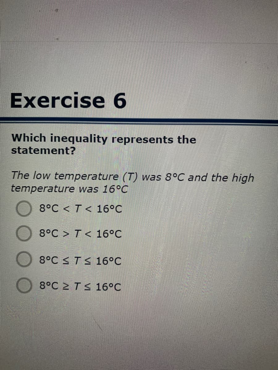 Exercise 6
Which inequality represents the
statement?
The low temperature (T) was 8°C and the high
temperature was 16°C
8°C < T< 16°C
8°C > T < 16°C
8°C < TS 16°C
8°C 2 TS 16°C
