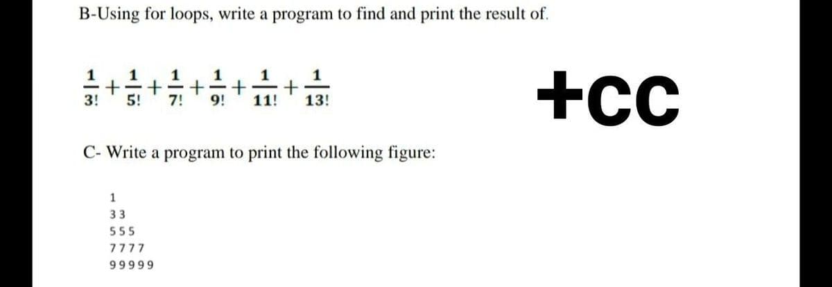 B-Using for loops, write a program to find and print the result of.
1
1
1
1
+ +
+ +
3! 5! 7! 9! 11!
13!
C- Write a program to print the following figure:
1
33
555
7777
99999
+
+CC