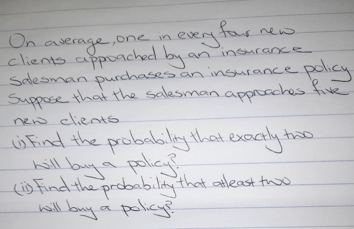 far new
On average,one in
clients apoached by an insurance
Salesman purchases an insurance
Suppose that the salesman appoaches five
every
policy
new clients
ü Find the probailiy that exoctly ho
hill buya polic
(s Find the probability that aleast t
will buy a policy?
