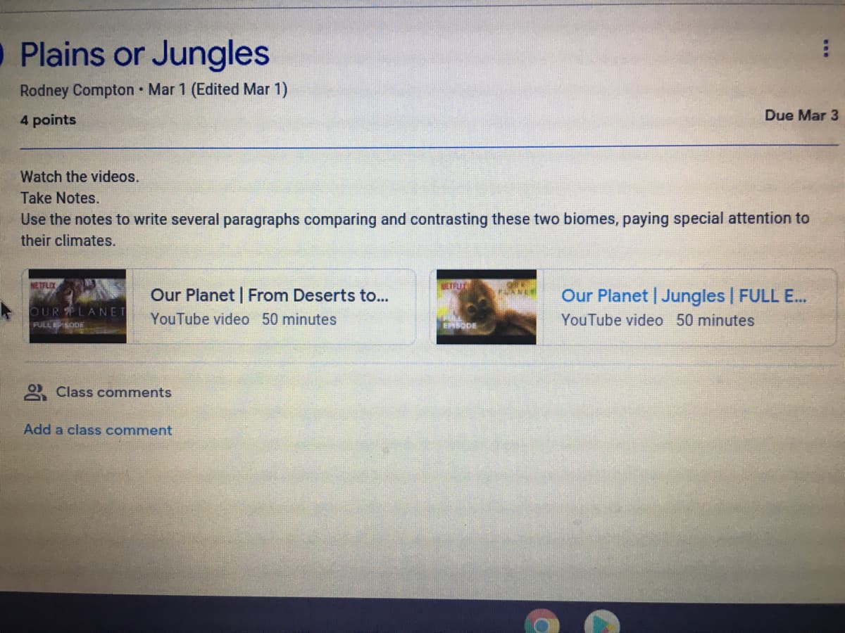 O Plains or Jungles
Rodney Compton Mar 1 (Edited Mar 1)
Due Mar 3
4 points
Watch the videos.
Take Notes.
Use the notes to write several paragraphs comparing and contrasting these two biomes, paying special attention to
their climates.
NETFLIX
NETFLI
Our Planet | From Deserts to...
Our Planet | Jungles | FULL E..
PANE
OUR LANET
YouTube video 50 minutes
YouTube video 50 minutes
FULLEPISODE
EPSODE
O Class comments
Add a class comment
