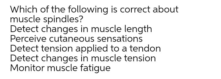 Which of the following is correct about
muscle spindles?
Detect changes in muscle length
Perceive cutaneous sensations
Detect tension applied to a tendon
Detect changes in muscle tension
Monitor muscle fatigue
