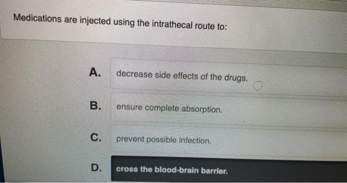 Medications are injected using the intrathecal route to:
А.
decrease side effects of the drugs.
В.
ensure complete absorption.
C.
prevent possible infection.
D.
cross the blood-brain barrier.
