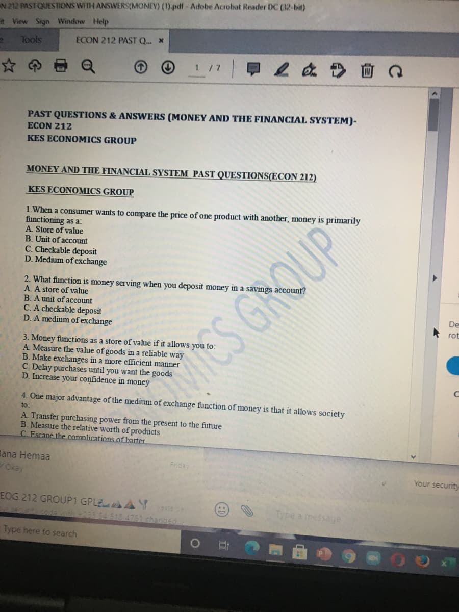 N 212 PASTQUESNONS WITH ANSWERS(MONEY) (1).pdf-Adobe Acrobat Reader DC (32-bit)
t View Sign Window Help
Tools
ECON 212 PAST Q *
1 /7
PAST QUESTIONS & ANSWERS (MONEY AND THE FINANCIAL SYSTEM)-
ECON 212
KES ECONOMICS GROUP
MONEY AND THE FINANCIAL SYSTEM PAST QUESTIONS(ECON 212)
KES ECONOMICS GROUP
1.When a consumer wants to compare the price of one product with another, money is primarily
functioning as a:
A. Store of value
B. Unit of account
C. Checkable deposit
D. Medium of exchange
2. What function is money serving when you deposit money in a savings account?
A A store of value
B. A unit of account
C. A checkable deposit
D. A medium of exchange
De
rot
3. Money functions as a store of value if it allows you t
A. Measure the value of goods in a reliable way
B. Make exchanges in a more efficient manner
C. Delay purchases until you want the goods
D. Increase your confidence in money
ES GROUP
4. One major advantage of the medium of exchange function of money is that it allows society
to:
A. Transfer purchasing power from the present to the future
B. Measure the relative worth of products
C Escane the complications of barter.
lana Hemaa
Okay
Frida
Your security
EOG 212 GROUP1 GPLE AY
Type a message
th
3364518 4761 changed
Type here to search
