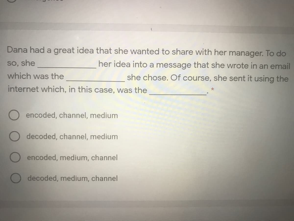 Dana had a great idea that she wanted to share with her manager. To do
so, she
her idea into a message that she wrote in an email
she chose. Of course, she sent it using the
which was the
internet which, in this case, was the
encoded, channel, medium
decoded, channel, medium
encoded, medium, channel
decoded, medium, channel
