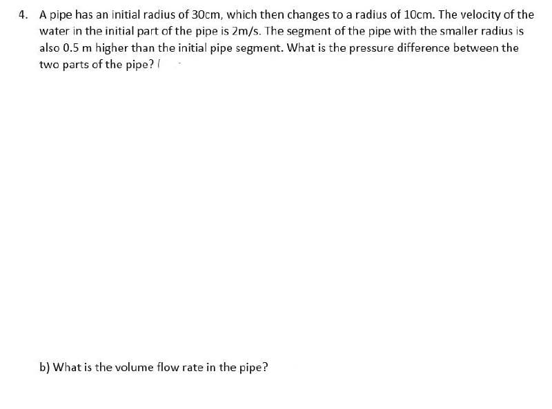 4. A pipe has an initial radius of 30cm, which then changes to a radius of 10cm. The velocity of the
water in the initial part of the pipe is 2m/s. The segment of the pipe with the smaller radius is
also 0.5 m higher than the initial pipe segment. What is the pressure difference between the
two parts of the pipe? /
b) What is the volume flow rate in the pipe?