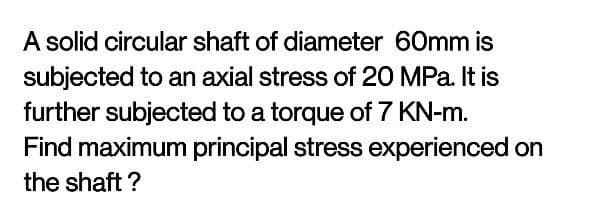 A solid circular shaft of diameter 60mm is
subjected to an axial stress of 20 MPa. It is
further subjected to a torque of 7 KN-m.
Find maximum principal stress experienced on
the shaft ?