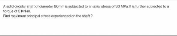 A solid circular shaft of diameter 80mm is subjected to an axial stress of 30 MPa. It is further subjected to a
torque of 5 KN-m.
Find maximum principal stress experienced on the shaft?